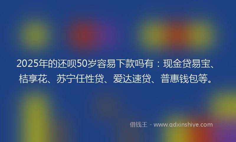 2025年的还呗50岁容易下款吗有：现金贷易宝、桔享花、苏宁任性贷、爱达速贷、普惠钱包等。