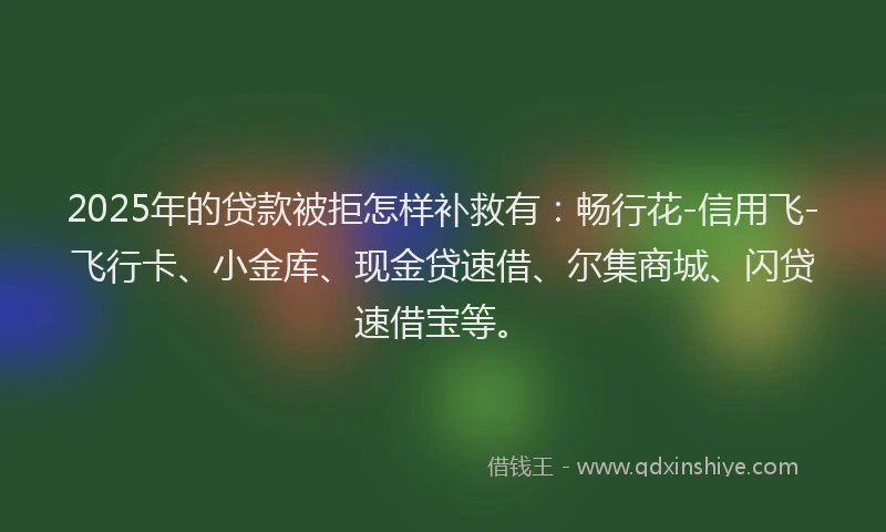 2025年的贷款被拒怎样补救有：畅行花-信用飞-飞行卡、小金库、现金贷速借、尔集商城、闪贷速借宝等。