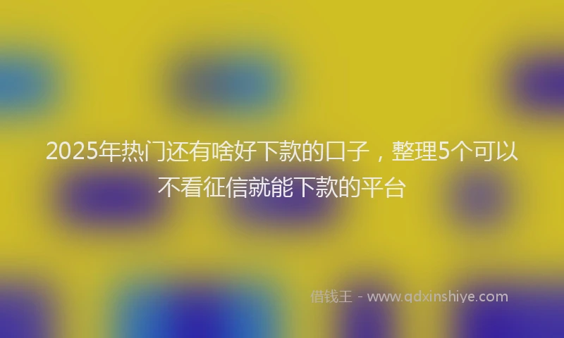 2025年热门还有啥好下款的口子，整理5个可以不看征信就能下款的平台