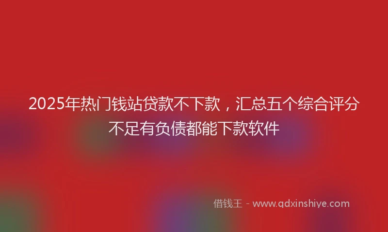 2025年热门钱站贷款不下款，汇总五个综合评分不足有负债都能下款软件