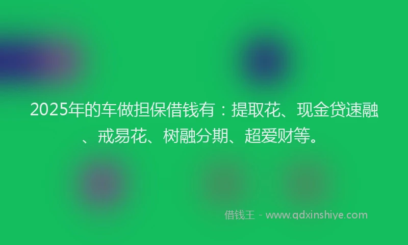 2025年的车做担保借钱有：提取花、现金贷速融、戒易花、树融分期、超爱财等。