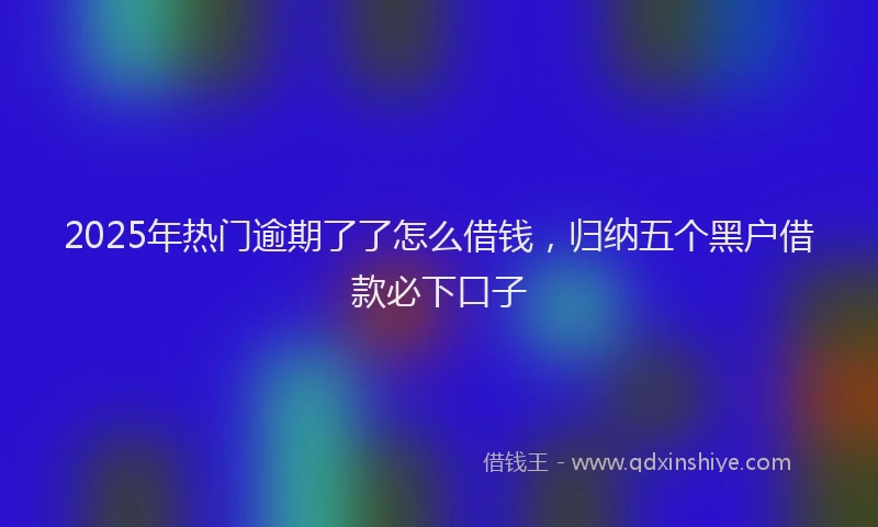 2025年热门逾期了了怎么借钱，归纳五个黑户借款必下口子