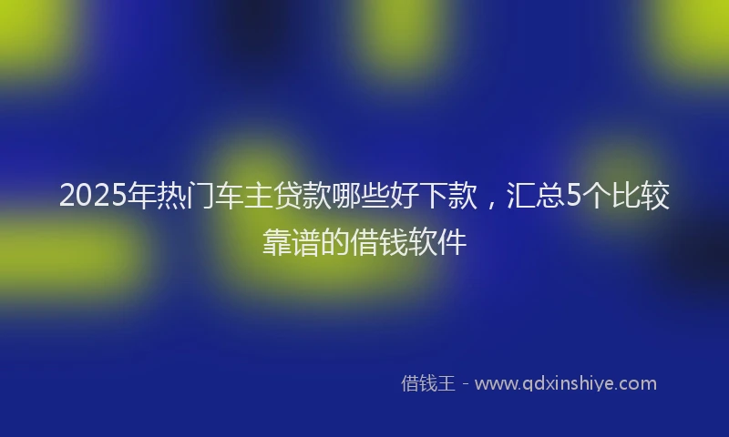 2025年热门车主贷款哪些好下款，汇总5个比较靠谱的借钱软件