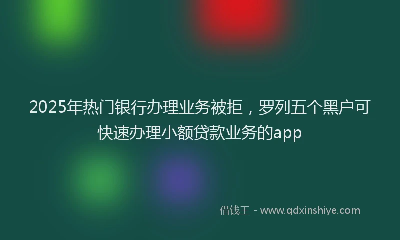 2025年热门银行办理业务被拒，罗列五个黑户可快速办理小额贷款业务的app