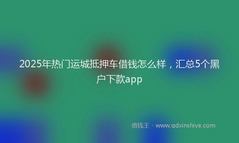 2025年热门运城抵押车借钱怎么样，汇总5个黑户下款app