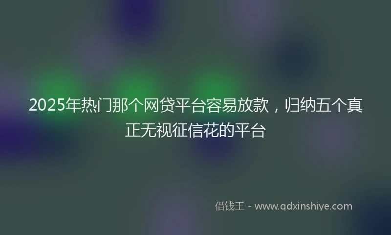 2025年热门那个网贷平台容易放款，归纳五个真正无视征信花的平台