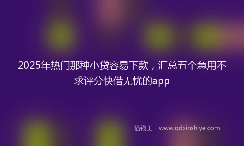 2025年热门那种小贷容易下款，汇总五个急用不求评分快借无忧的app