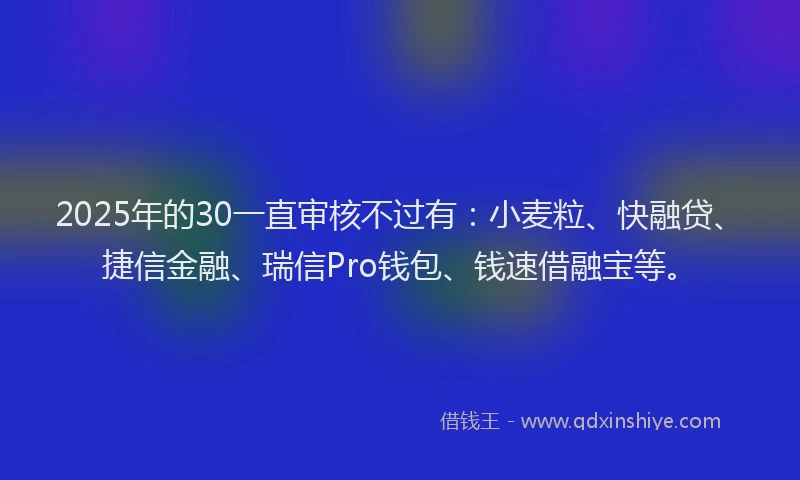 2025年的30一直审核不过有：小麦粒、快融贷、捷信金融、瑞信Pro钱包、钱速借融宝等。