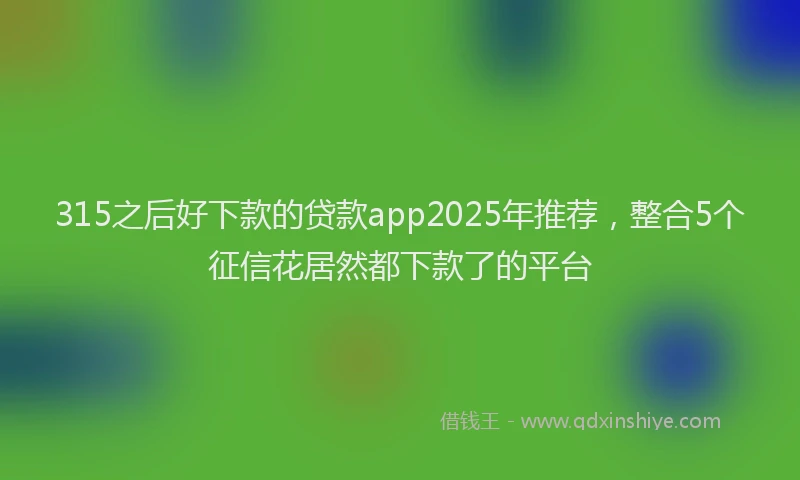 315之后好下款的贷款app2025年推荐，整合5个征信花居然都下款了的平台