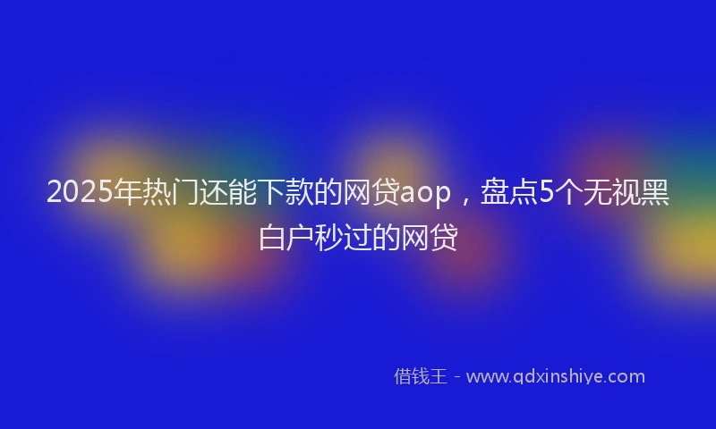 2025年热门还能下款的网贷aop，盘点5个无视黑白户秒过的网贷