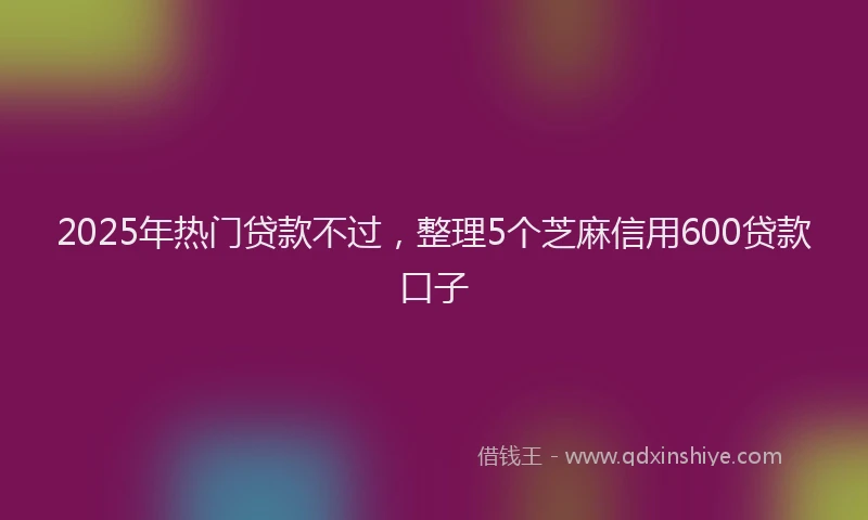2025年热门贷款不过，整理5个芝麻信用600贷款口子