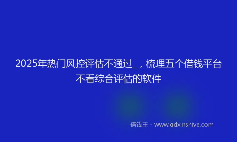 2025年热门风控评估不通过_，梳理五个借钱平台不看综合评估的软件