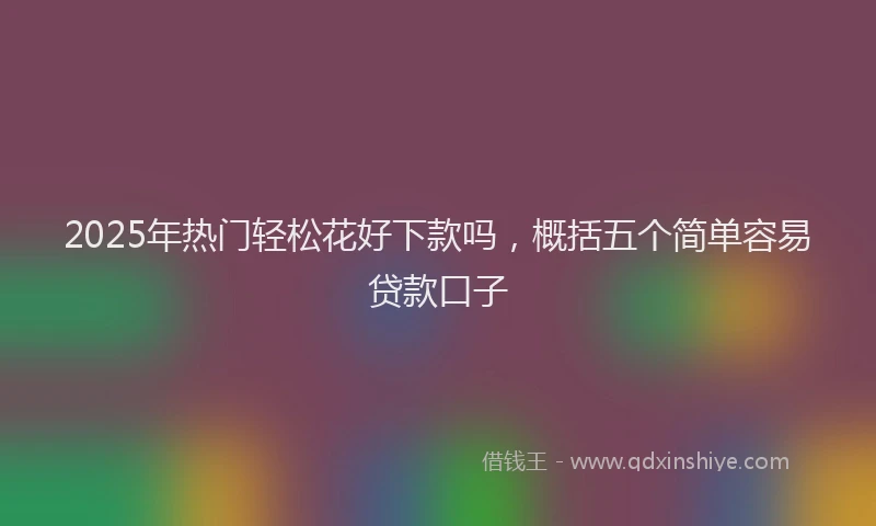 2025年热门轻松花好下款吗，概括五个简单容易贷款口子
