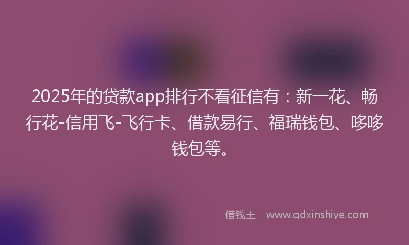 2025年的贷款app排行不看征信有：新一花、畅行花-信用飞-飞行卡、借款易行、福瑞钱包、哆哆钱包等。