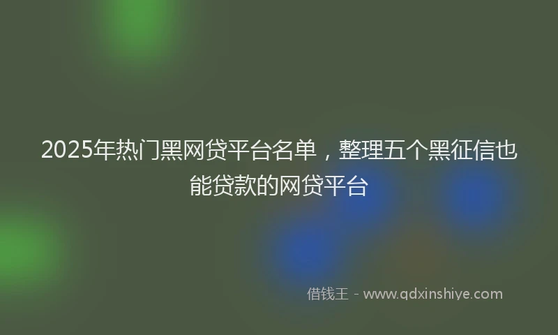 2025年热门黑网贷平台名单，整理五个黑征信也能贷款的网贷平台