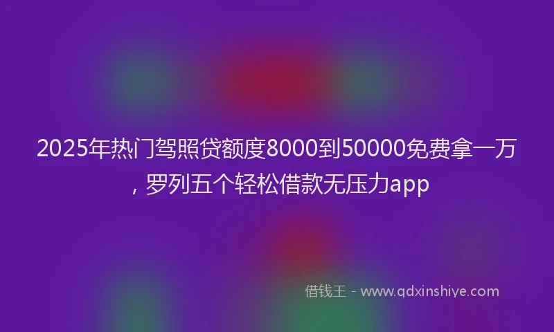 2025年热门驾照贷额度8000到50000免费拿一万，罗列五个轻松借款无压力app
