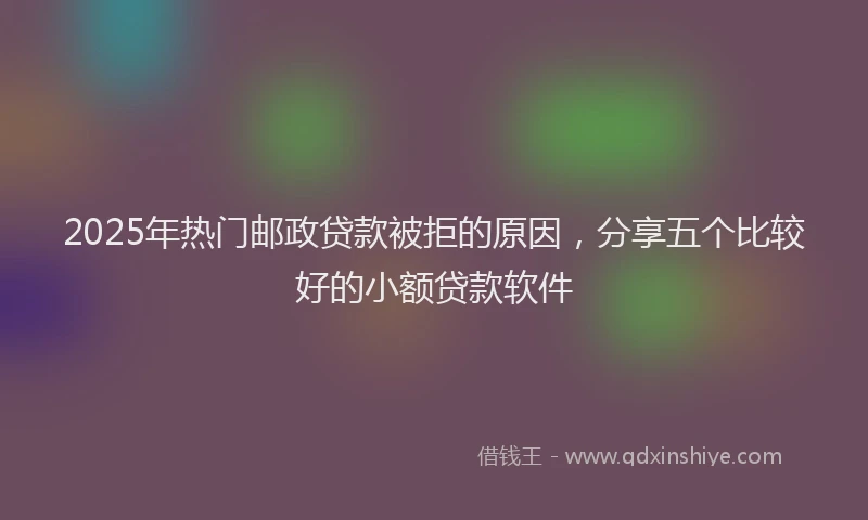 2025年热门邮政贷款被拒的原因，分享五个比较好的小额贷款软件