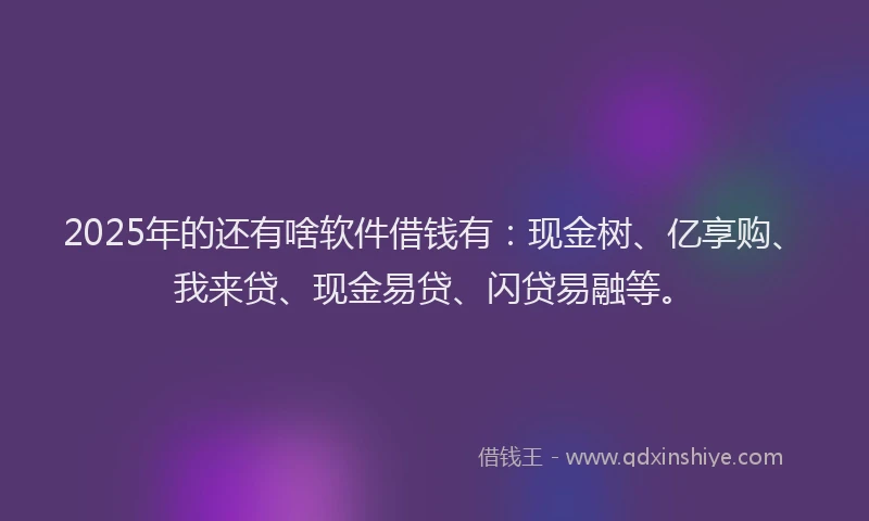 2025年的还有啥软件借钱有：现金树、亿享购、我来贷、现金易贷、闪贷易融等。