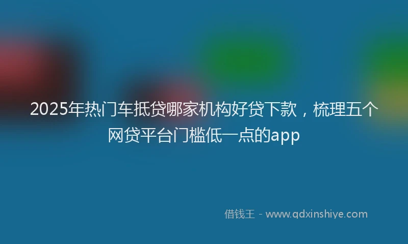2025年热门车抵贷哪家机构好贷下款，梳理五个网贷平台门槛低一点的app