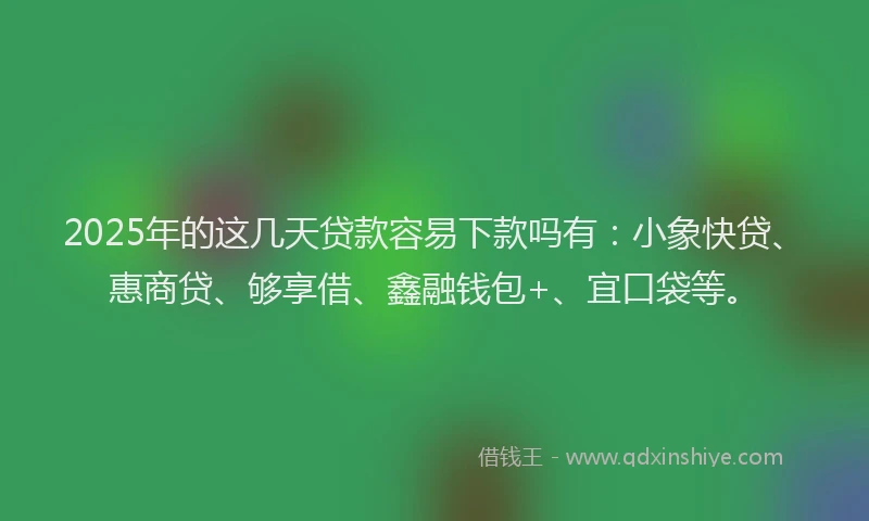 2025年的这几天贷款容易下款吗有：小象快贷、惠商贷、够享借、鑫融钱包+、宜口袋等。