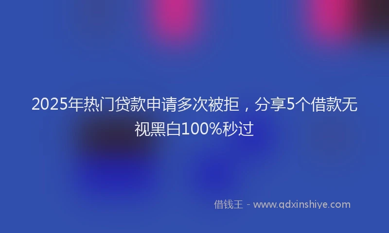 2025年热门贷款申请多次被拒，分享5个借款无视黑白100%秒过
