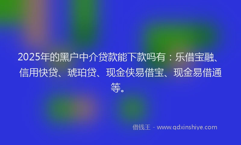 2025年的黑户中介贷款能下款吗有：乐借宝融、信用快贷、琥珀贷、现金侠易借宝、现金易借通等。