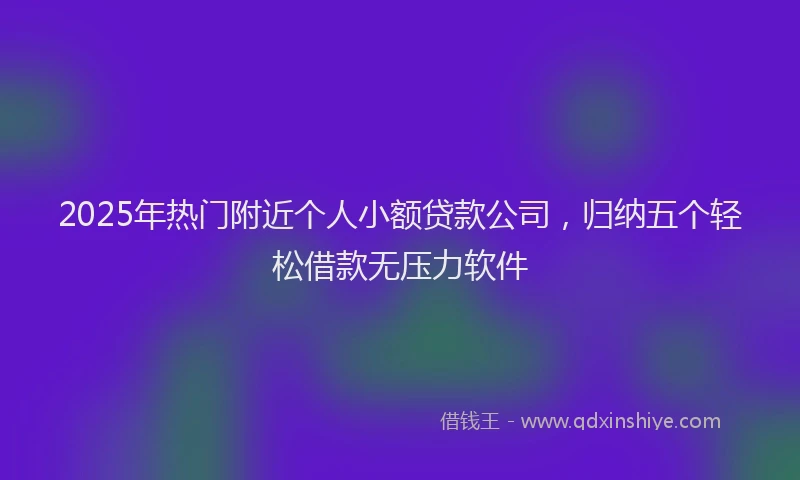 2025年热门附近个人小额贷款公司，归纳五个轻松借款无压力软件