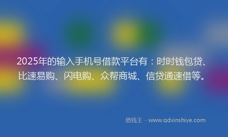 2025年的输入手机号借款平台有：时时钱包贷、比速易购、闪电购、众帮商城、信贷通速借等。