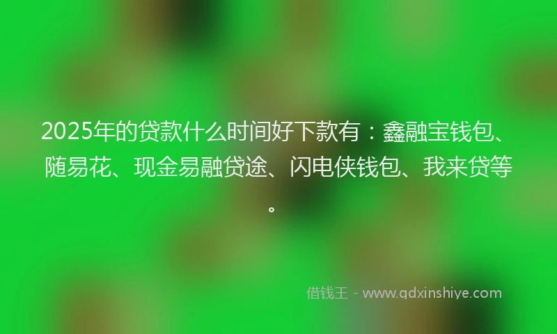 2025年的贷款什么时间好下款有：鑫融宝钱包、随易花、现金易融贷途、闪电侠钱包、我来贷等。