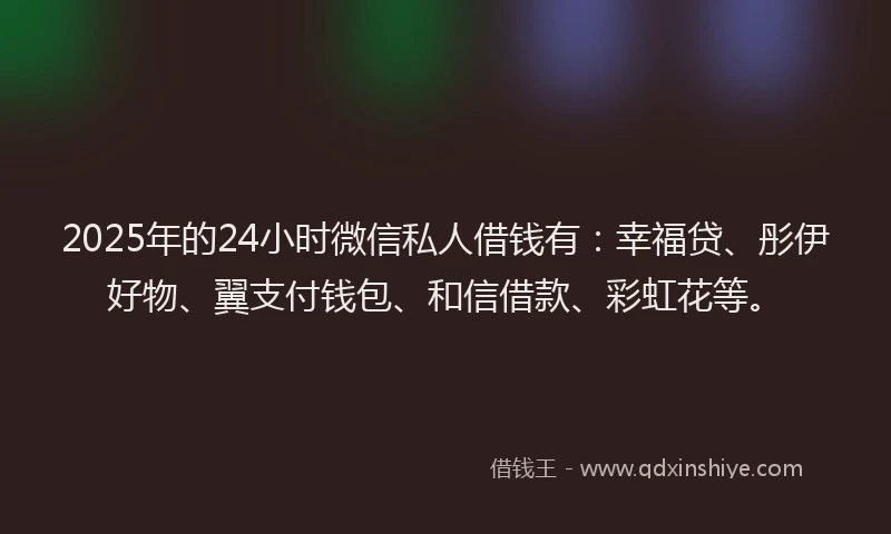 2025年的24小时微信私人借钱有：幸福贷、彤伊好物、翼支付钱包、和信借款、彩虹花等。