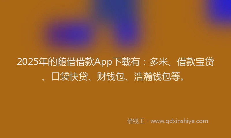 2025年的随借借款App下载有：多米、借款宝贷、口袋快贷、财钱包、浩瀚钱包等。