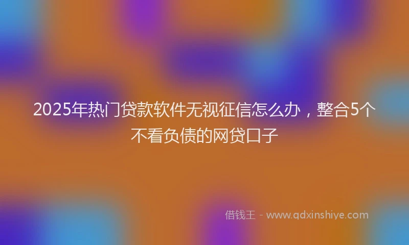 2025年热门贷款软件无视征信怎么办，整合5个不看负债的网贷口子