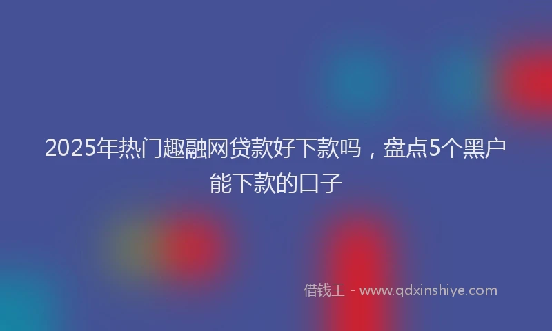 2025年热门趣融网贷款好下款吗，盘点5个黑户能下款的口子