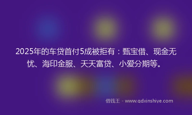 2025年的车贷首付5成被拒有：甄宝借、现金无忧、海印金服、天天富贷、小爱分期等。