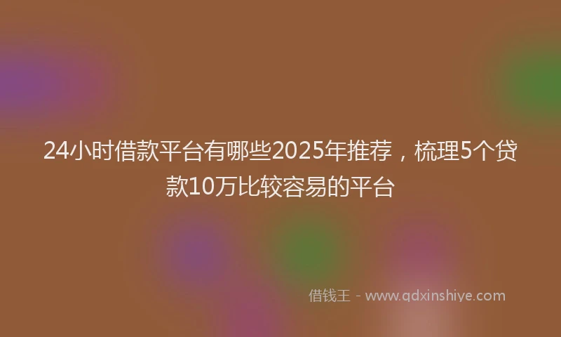 24小时借款平台有哪些2025年推荐，梳理5个贷款10万比较容易的平台