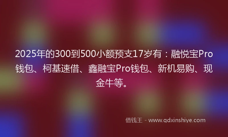 2025年的300到500小额预支17岁有：融悦宝Pro钱包、柯基速借、鑫融宝Pro钱包、新机易购、现金牛等。
