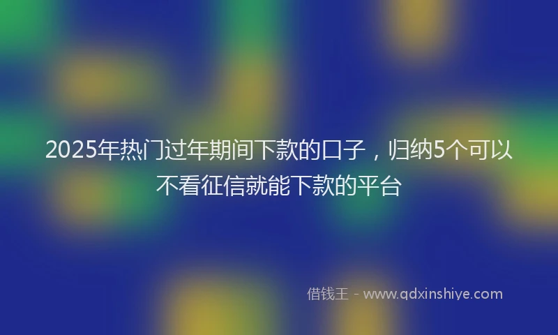 2025年热门过年期间下款的口子，归纳5个可以不看征信就能下款的平台