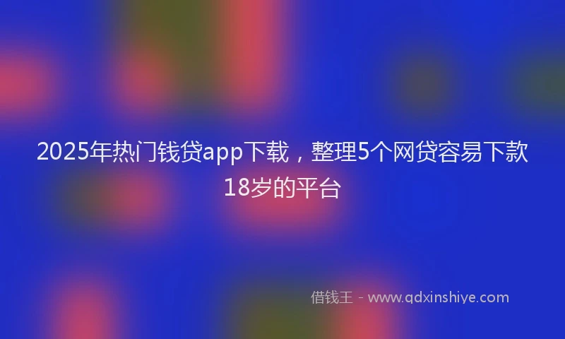 2025年热门钱贷app下载，整理5个网贷容易下款18岁的平台
