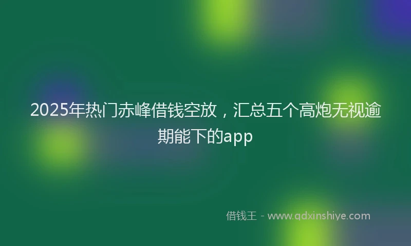2025年热门赤峰借钱空放，汇总五个高炮无视逾期能下的app