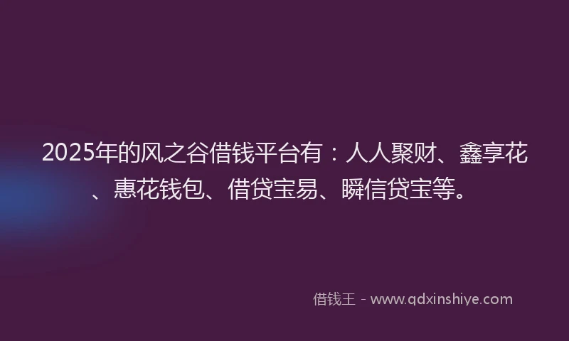 2025年的风之谷借钱平台有：人人聚财、鑫享花、惠花钱包、借贷宝易、瞬信贷宝等。