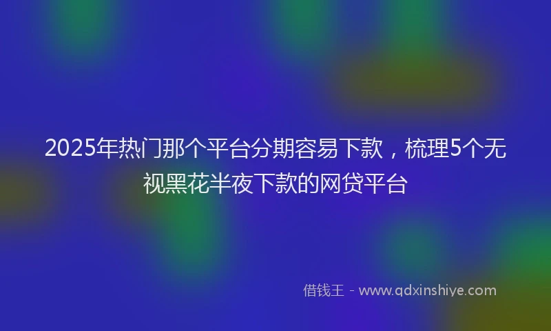 2025年热门那个平台分期容易下款，梳理5个无视黑花半夜下款的网贷平台