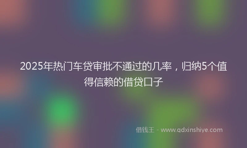 2025年热门车贷审批不通过的几率，归纳5个值得信赖的借贷口子