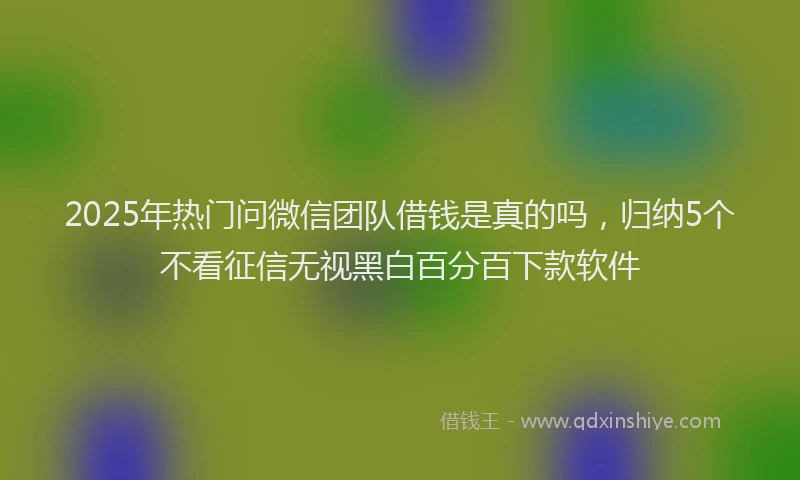 2025年热门问微信团队借钱是真的吗，归纳5个不看征信无视黑白百分百下款软件