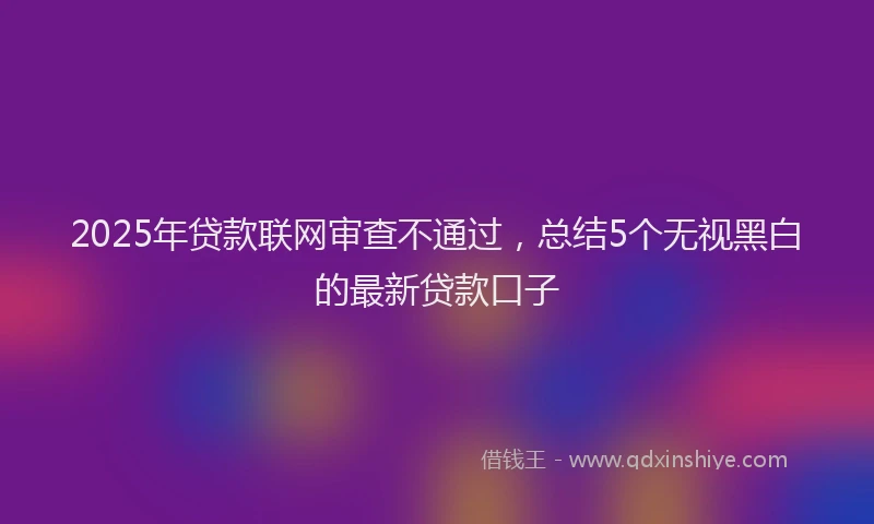 2025年贷款联网审查不通过，总结5个无视黑白的最新贷款口子