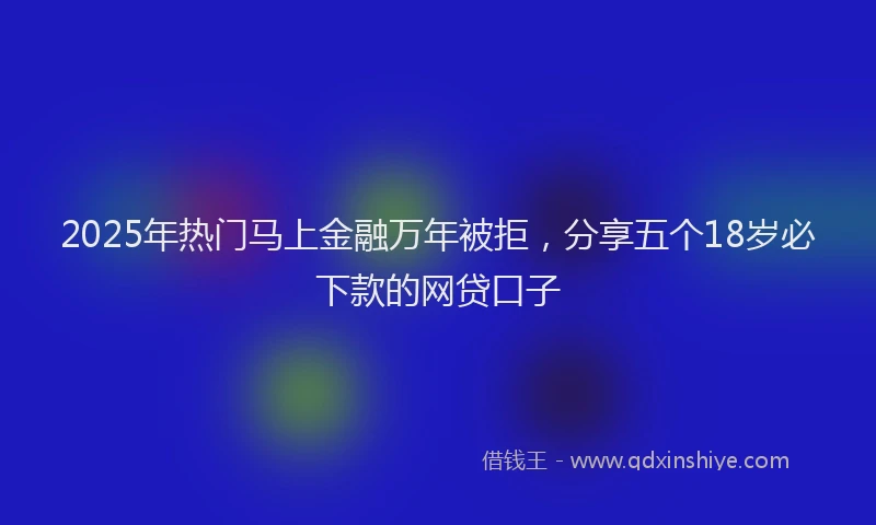 2025年热门马上金融万年被拒，分享五个18岁必下款的网贷口子