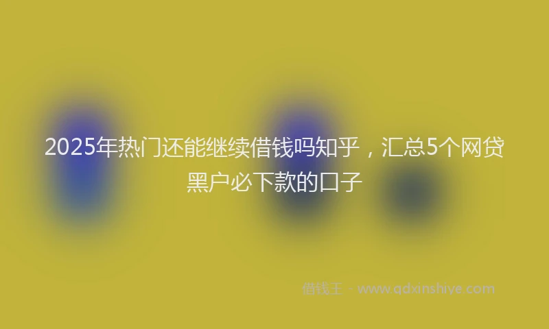 2025年热门还能继续借钱吗知乎，汇总5个网贷黑户必下款的口子