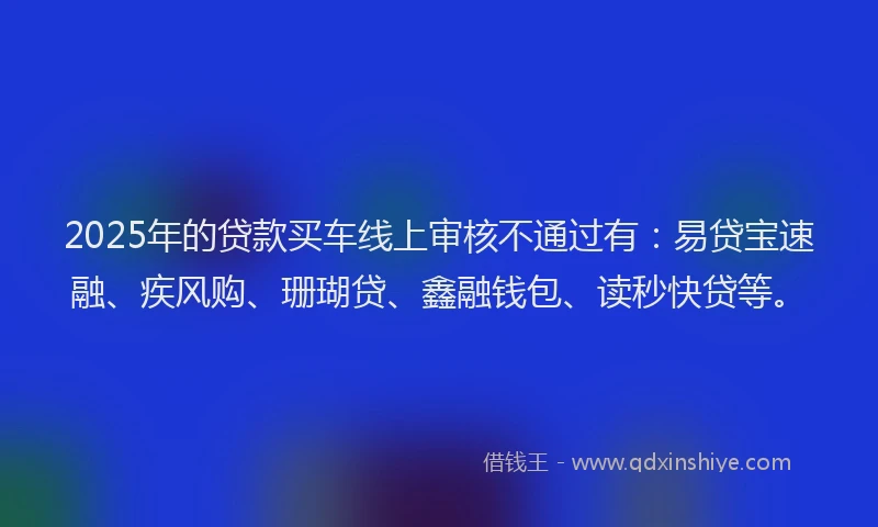 2025年的贷款买车线上审核不通过有：易贷宝速融、疾风购、珊瑚贷、鑫融钱包、读秒快贷等。