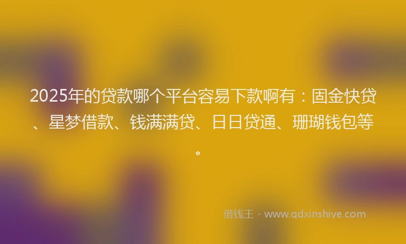2025年的贷款哪个平台容易下款啊有：固金快贷、星梦借款、钱满满贷、日日贷通、珊瑚钱包等。