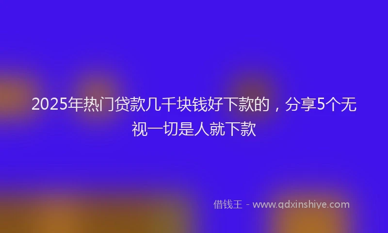 2025年热门贷款几千块钱好下款的，分享5个无视一切是人就下款