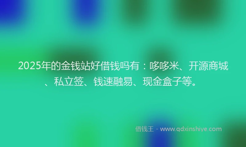 2025年的金钱站好借钱吗有：哆哆米、开源商城、私立签、钱速融易、现金盒子等。